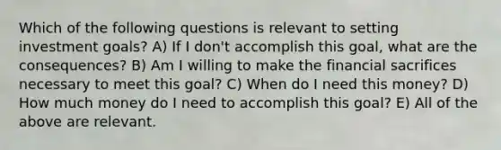 Which of the following questions is relevant to setting investment goals? A) If I don't accomplish this goal, what are the consequences? B) Am I willing to make the financial sacrifices necessary to meet this goal? C) When do I need this money? D) How much money do I need to accomplish this goal? E) All of the above are relevant.