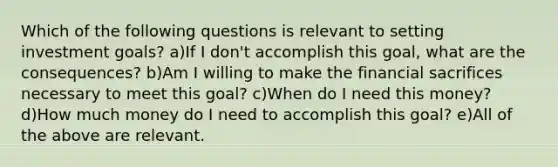 Which of the following questions is relevant to setting investment goals? a)If I don't accomplish this goal, what are the consequences? b)Am I willing to make the financial sacrifices necessary to meet this goal? c)When do I need this money? d)How much money do I need to accomplish this goal? e)All of the above are relevant.