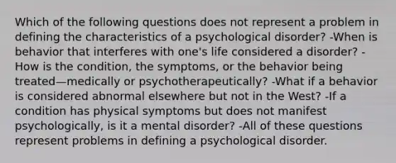 Which of the following questions does not represent a problem in defining the characteristics of a psychological disorder? -When is behavior that interferes with one's life considered a disorder? -How is the condition, the symptoms, or the behavior being treated—medically or psychotherapeutically? -What if a behavior is considered abnormal elsewhere but not in the West? -If a condition has physical symptoms but does not manifest psychologically, is it a mental disorder? -All of these questions represent problems in defining a psychological disorder.