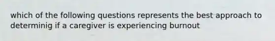 which of the following questions represents the best approach to determinig if a caregiver is experiencing burnout