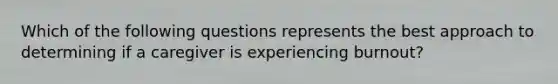 Which of the following questions represents the best approach to determining if a caregiver is experiencing burnout?