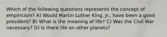 Which of the following questions represents the concept of empiricism? A) Would Martin Luther King, Jr., have been a good president? B) What is the meaning of life? C) Was the Civil War necessary? D) Is there life on other planets?