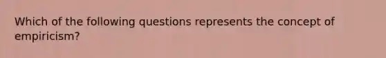 Which of the following questions represents the concept of empiricism?