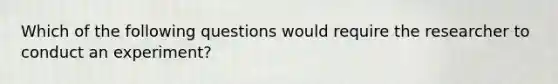 Which of the following questions would require the researcher to conduct an experiment?