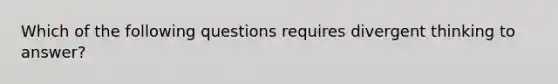 Which of the following questions requires divergent thinking to answer?