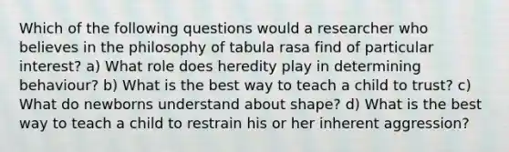 Which of the following questions would a researcher who believes in the philosophy of tabula rasa find of particular interest? a) What role does heredity play in determining behaviour? b) What is the best way to teach a child to trust? c) What do newborns understand about shape? d) What is the best way to teach a child to restrain his or her inherent aggression?