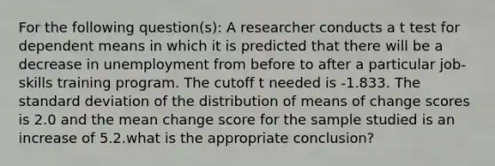 For the following question(s): A researcher conducts a t test for dependent means in which it is predicted that there will be a decrease in unemployment from before to after a particular job-skills training program. The cutoff t needed is -1.833. The <a href='https://www.questionai.com/knowledge/kqGUr1Cldy-standard-deviation' class='anchor-knowledge'>standard deviation</a> of the distribution of means of change scores is 2.0 and the mean change score for the sample studied is an increase of 5.2.what is the appropriate conclusion?