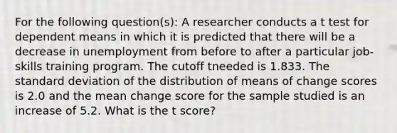 For the following question(s): A researcher conducts a t test for dependent means in which it is predicted that there will be a decrease in unemployment from before to after a particular job-skills training program. The cutoff tneeded is 1.833. The <a href='https://www.questionai.com/knowledge/kqGUr1Cldy-standard-deviation' class='anchor-knowledge'>standard deviation</a> of the distribution of means of change scores is 2.0 and the mean change score for the sample studied is an increase of 5.2. What is the t score?