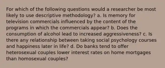 For which of the following questions would a researcher be most likely to use descriptive methodology? a. Is memory for television commercials influenced by the content of the programs in which the commercials appear? b. Does the consumption of alcohol lead to increased aggressiveness? c. Is there any relationship between taking social psychology courses and happiness later in life? d. Do banks tend to offer heterosexual couples lower interest rates on home mortgages than homosexual couples?