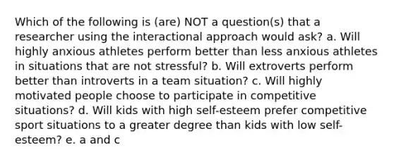 Which of the following is (are) NOT a question(s) that a researcher using the interactional approach would ask? a. Will highly anxious athletes perform better than less anxious athletes in situations that are not stressful? b. Will extroverts perform better than introverts in a team situation? c. Will highly motivated people choose to participate in competitive situations? d. Will kids with high self-esteem prefer competitive sport situations to a greater degree than kids with low self-esteem? e. a and c