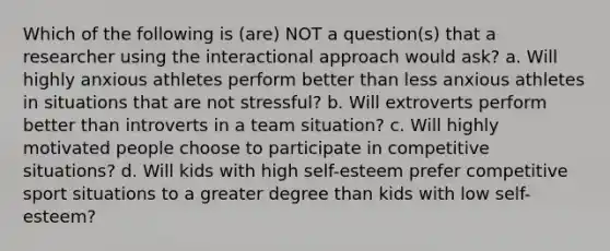 Which of the following is (are) NOT a question(s) that a researcher using the interactional approach would ask? a. Will highly anxious athletes perform better than less anxious athletes in situations that are not stressful? b. Will extroverts perform better than introverts in a team situation? c. Will highly motivated people choose to participate in competitive situations? d. Will kids with high self-esteem prefer competitive sport situations to a greater degree than kids with low self-esteem?