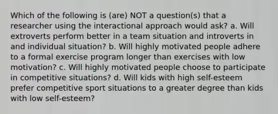 Which of the following is (are) NOT a question(s) that a researcher using the interactional approach would ask? a. Will extroverts perform better in a team situation and introverts in and individual situation? b. Will highly motivated people adhere to a formal exercise program longer than exercises with low motivation? c. Will highly motivated people choose to participate in competitive situations? d. Will kids with high self-esteem prefer competitive sport situations to a greater degree than kids with low self-esteem?