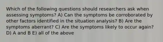 Which of the following questions should researchers ask when assessing symptoms? A) Can the symptoms be corroborated by other factors identified in the situation analysis? B) Are the symptoms aberrant? C) Are the symptoms likely to occur again? D) A and B E) all of the above