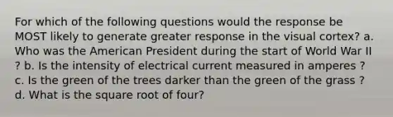 For which of the following questions would the response be MOST likely to generate greater response in the visual cortex? a. Who was the American President during the start of World War II ? b. Is the intensity of electrical current measured in amperes ? c. Is the green of the trees darker than the green of the grass ? d. What is the square root of four?