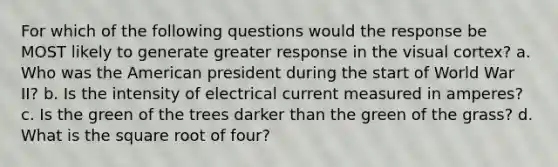 For which of the following questions would the response be MOST likely to generate greater response in the visual cortex? a. Who was the American president during the start of World War II? b. Is the intensity of electrical current measured in amperes? c. Is the green of the trees darker than the green of the grass? d. What is the square root of four?