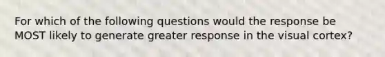 For which of the following questions would the response be MOST likely to generate greater response in the visual cortex?