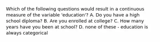 Which of the following questions would result in a continuous measure of the variable 'education'? A. Do you have a high school diploma? B. Are you enrolled at college? C. How many years have you been at school? D. none of these - education is always categorical