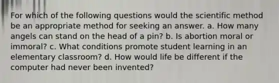 For which of the following questions would the scientific method be an appropriate method for seeking an answer. a. How many angels can stand on the head of a pin? b. Is abortion moral or immoral? c. What conditions promote student learning in an elementary classroom? d. How would life be different if the computer had never been invented?