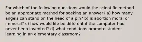 For which of the following questions would the scientific method be an appropriate method for seeking an answer? a) how many angels can stand on the head of a pin? b) is abortion moral or immoral? c) how would life be different if the computer had never been invented? d) what conditions promote student learning in an elementary classroom?