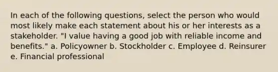 In each of the following questions, select the person who would most likely make each statement about his or her interests as a stakeholder. "I value having a good job with reliable income and benefits." a. Policyowner b. Stockholder c. Employee d. Reinsurer e. Financial professional