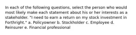 In each of the following questions, select the person who would most likely make each statement about his or her interests as a stakeholder. "I need to earn a return on my stock investment in Forthright." a. Policyowner b. Stockholder c. Employee d. Reinsurer e. Financial professional