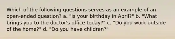 Which of the following questions serves as an example of an open-ended question? a. "Is your birthday in April?" b. "What brings you to the doctor's office today?" c. "Do you work outside of the home?" d. "Do you have children?"