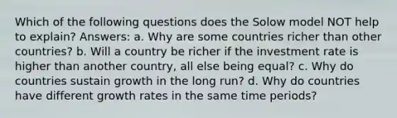 Which of the following questions does the Solow model NOT help to explain? Answers: a. Why are some countries richer than other countries? b. Will a country be richer if the investment rate is higher than another country, all else being equal? c. Why do countries sustain growth in the long run? d. Why do countries have different growth rates in the same time periods?