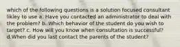 which of the following questions is a solution focused consultant likley to use a. Have you contacted an administrator to deal with the problem? b. Which behavior of the student do you wish to target? c. How will you know when consultation is successful? d.When did you last contact the parents of the student?