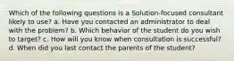 Which of the following questions is a Solution-focused consultant likely to use? a. Have you contacted an administrator to deal with the problem? b. Which behavior of the student do you wish to target? c. How will you know when consultation is successful? d. When did you last contact the parents of the student?