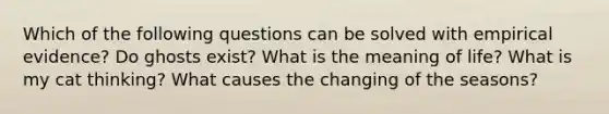 Which of the following questions can be solved with empirical evidence? Do ghosts exist? What is the meaning of life? What is my cat thinking? What causes the changing of the seasons?