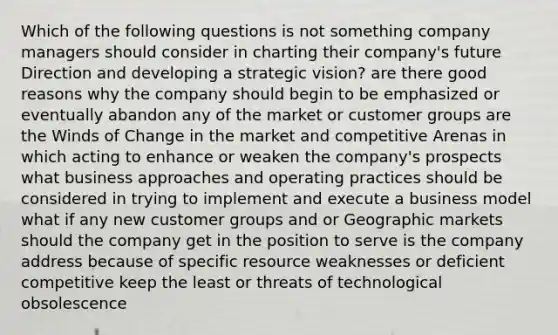 Which of the following questions is not something company managers should consider in charting their company's future Direction and developing a strategic vision? are there good reasons why the company should begin to be emphasized or eventually abandon any of the market or customer groups are the Winds of Change in the market and competitive Arenas in which acting to enhance or weaken the company's prospects what business approaches and operating practices should be considered in trying to implement and execute a business model what if any new customer groups and or Geographic markets should the company get in the position to serve is the company address because of specific resource weaknesses or deficient competitive keep the least or threats of technological obsolescence