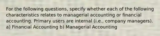 For the following questions, specify whether each of the following characteristics relates to managerial accounting or financial accounting. Primary users are internal​ (i.e., company managers​). a) Financial Accounting b) Managerial Accounting