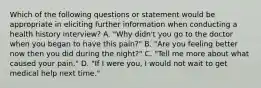 Which of the following questions or statement would be appropriate in eliciting further information when conducting a health history interview? A. "Why didn't you go to the doctor when you began to have this pain?" B. "Are you feeling better now then you did during the night?" C. "Tell me more about what caused your pain." D. "If I were you, I would not wait to get medical help next time."