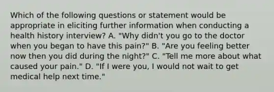 Which of the following questions or statement would be appropriate in eliciting further information when conducting a health history interview? A. "Why didn't you go to the doctor when you began to have this pain?" B. "Are you feeling better now then you did during the night?" C. "Tell me more about what caused your pain." D. "If I were you, I would not wait to get medical help next time."