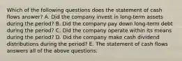 Which of the following questions does the statement of cash flows​ answer? A. Did the company invest in​ long-term assets during the ​period? B. Did the company pay down​ long-term debt during the ​period? C. Did the company operate within its means during the ​period? D. Did the company make cash dividend distributions during the ​period? E. The statement of cash flows answers all of the above questions.