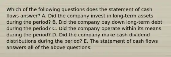 Which of the following questions does the statement of cash flows​ answer? A. Did the company invest in​ long-term assets during the ​period? B. Did the company pay down​ long-term debt during the ​period? C. Did the company operate within its means during the ​period? D. Did the company make cash dividend distributions during the ​period? E. The statement of cash flows answers all of the above questions.