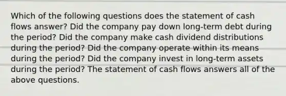 Which of the following questions does the statement of cash flows​ answer? Did the company pay down​ long-term debt during the ​period? Did the company make cash dividend distributions during the ​period? Did the company operate within its means during the ​period? Did the company invest in​ long-term assets during the ​period? The statement of cash flows answers all of the above questions.