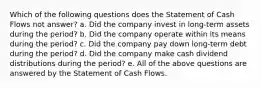 Which of the following questions does the Statement of Cash Flows not answer? a. Did the company invest in long-term assets during the period? b. Did the company operate within its means during the period? c. Did the company pay down long-term debt during the period? d. Did the company make cash dividend distributions during the period? e. All of the above questions are answered by the Statement of Cash Flows.