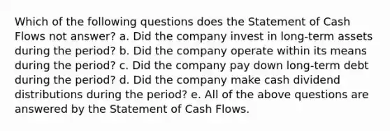 Which of the following questions does the Statement of Cash Flows not answer? a. Did the company invest in long-term assets during the period? b. Did the company operate within its means during the period? c. Did the company pay down long-term debt during the period? d. Did the company make cash dividend distributions during the period? e. All of the above questions are answered by the Statement of Cash Flows.