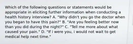 Which of the following questions or statements would be appropriate in eliciting further information when conducting a health history interview? A. "Why didn't you go the doctor when you began to have this pain?" B. "Are you feeling better now than you did during the night?" C. "Tell me more about what caused your pain." D. "If i were you, i would not wait to get medical help next time."