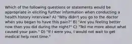 Which of the following questions or statements would be appropriate in eliciting further information when conducting a health history interview? A) "Why didn't you go to the doctor when you began to have this pain?" B) "Are you feeling better now than you did during the night?" C) "Tell me more about what caused your pain." D) "If I were you, I would not wait to get medical help next time."