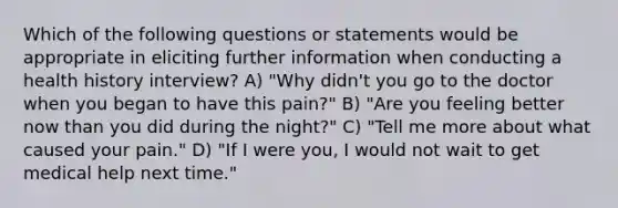 Which of the following questions or statements would be appropriate in eliciting further information when conducting a health history interview? A) "Why didn't you go to the doctor when you began to have this pain?" B) "Are you feeling better now than you did during the night?" C) "Tell me more about what caused your pain." D) "If I were you, I would not wait to get medical help next time."