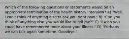 Which of the following questions or statements would be an appropriate termination of the health history interview? A) "Well, I can't think of anything else to ask you right now." B) "Can you think of anything else you would like to tell me?" C) "I wish you could have remembered more about your illness." D) "Perhaps we can talk again sometime. Goodbye."