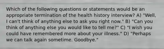 Which of the following questions or statements would be an appropriate termination of the health history interview? A) "Well, I can't think of anything else to ask you right now." B) "Can you think of anything else you would like to tell me?" C) "I wish you could have remembered more about your illness." D) "Perhaps we can talk again sometime. Goodbye."