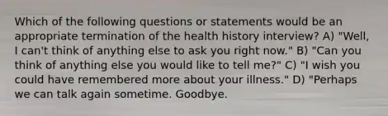 Which of the following questions or statements would be an appropriate termination of the health history interview? A) "Well, I can't think of anything else to ask you right now." B) "Can you think of anything else you would like to tell me?" C) "I wish you could have remembered more about your illness." D) "Perhaps we can talk again sometime. Goodbye.