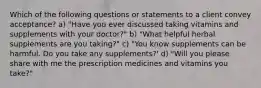 Which of the following questions or statements to a client convey acceptance? a) "Have you ever discussed taking vitamins and supplements with your doctor?" b) "What helpful herbal supplements are you taking?" c) "You know supplements can be harmful. Do you take any supplements?' d) "Will you please share with me the prescription medicines and vitamins you take?"