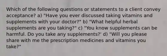 Which of the following questions or statements to a client convey acceptance? a) "Have you ever discussed taking vitamins and supplements with your doctor?" b) "What helpful herbal supplements are you taking?" c) "You know supplements can be harmful. Do you take any supplements?' d) "Will you please share with me the prescription medicines and vitamins you take?"