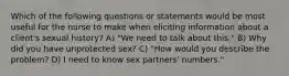 Which of the following questions or statements would be most useful for the nurse to make when eliciting information about a client's sexual history? A) "We need to talk about this." B) Why did you have unprotected sex? C) "How would you describe the problem? D) I need to know sex partners' numbers."