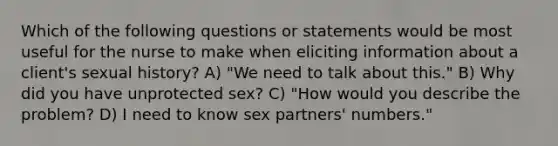 Which of the following questions or statements would be most useful for the nurse to make when eliciting information about a client's sexual history? A) "We need to talk about this." B) Why did you have unprotected sex? C) "How would you describe the problem? D) I need to know sex partners' numbers."