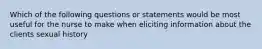 Which of the following questions or statements would be most useful for the nurse to make when eliciting information about the clients sexual history